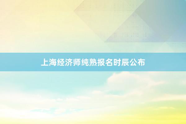 上海经济师纯熟报名时辰公布