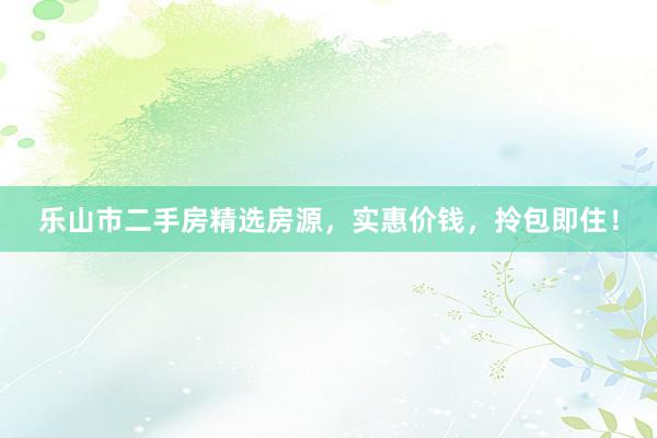 乐山市二手房精选房源，实惠价钱，拎包即住！