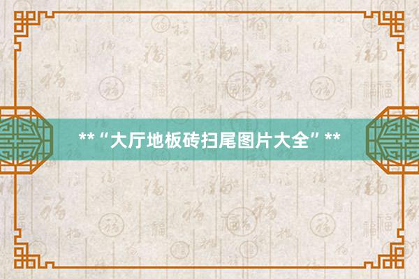 **“大厅地板砖扫尾图片大全”**