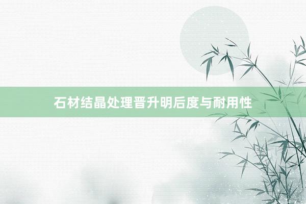 石材结晶处理晋升明后度与耐用性