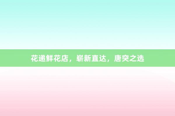 花递鲜花店，崭新直达，唐突之选