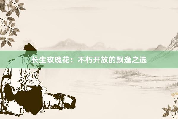 长生玫瑰花：不朽开放的飘逸之选